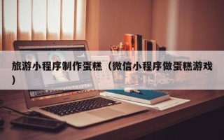 临海旅游小程序制作蛋糕（微信小程序做蛋糕游戏）
